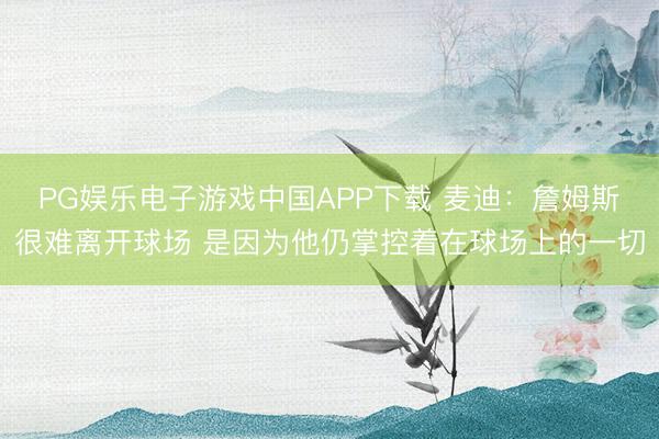PG娱乐电子游戏中国APP下载 麦迪：詹姆斯很难离开球场 是因为他仍掌控着在球场上的一切