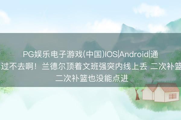 PG娱乐电子游戏(中国)IOS|Android|通用APP下载 过不去啊！兰德尔顶着文班强突内线上丢 二次补篮也没能点进