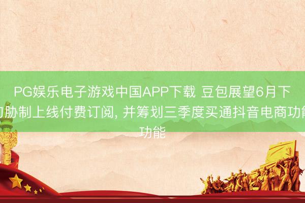 PG娱乐电子游戏中国APP下载 豆包展望6月下旬胁制上线付费订阅, 并筹划三季度买通抖音电商功能