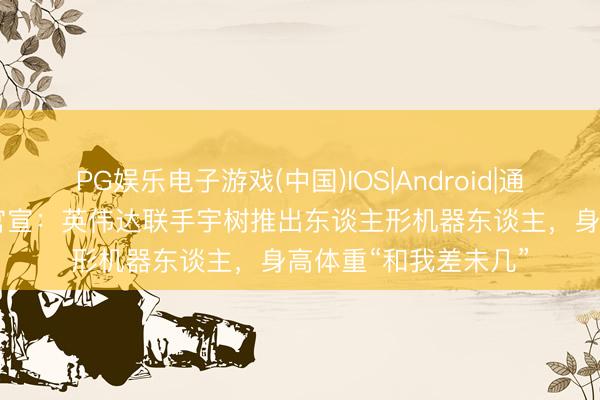 PG娱乐电子游戏(中国)IOS|Android|通用APP下载 黄仁勋官宣:英伟达联手宇树推出东谈主形机器东谈主,身高体重“和我差未几”