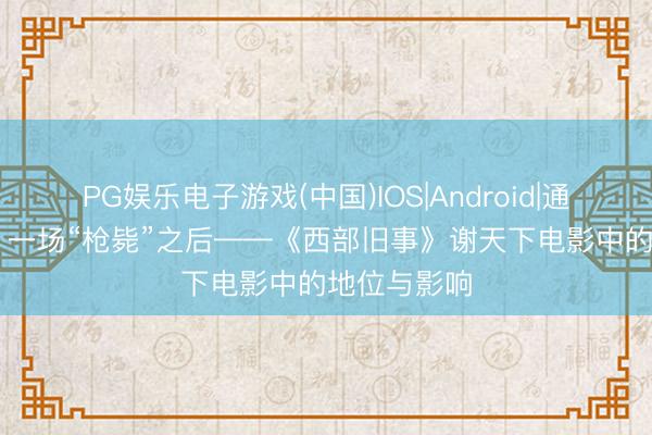 PG娱乐电子游戏(中国)IOS|Android|通用APP下载 一场“枪毙”之后——《西部旧事》谢天下电影中的地位与影响
