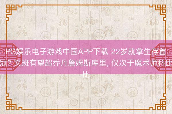 PG娱乐电子游戏中国APP下载 22岁就拿生存首冠? 文班有望超乔丹詹姆斯库里， 仅次于魔术师科比