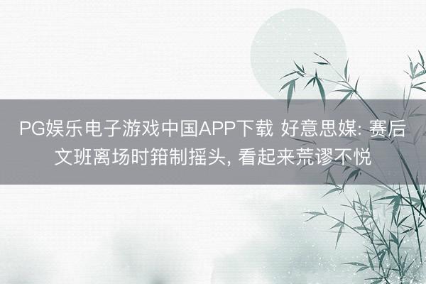 PG娱乐电子游戏中国APP下载 好意思媒: 赛后文班离场时箝制摇头， 看起来荒谬不悦