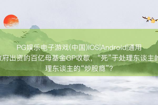 PG娱乐电子游戏(中国)IOS|Android|通用APP下载 政府出资的百亿母基金GP收歇，“死”于处理东谈主的“炒股瘾”？