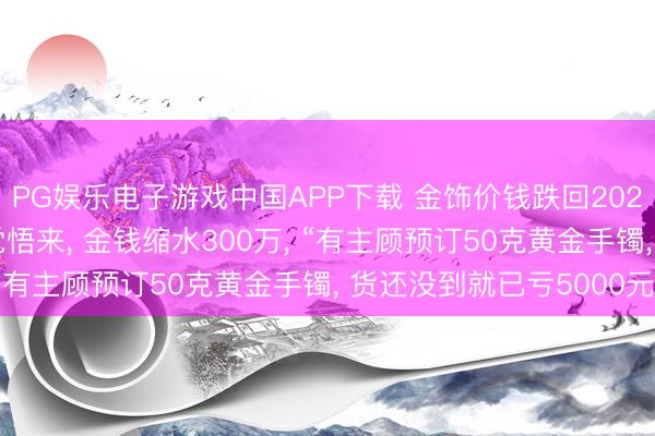 PG娱乐电子游戏中国APP下载 金饰价钱跌回2025年， 金店雇主称一觉悟来， 金钱缩水300万， “有主顾预订50克黄金手镯， 货还没到就已亏5000元”