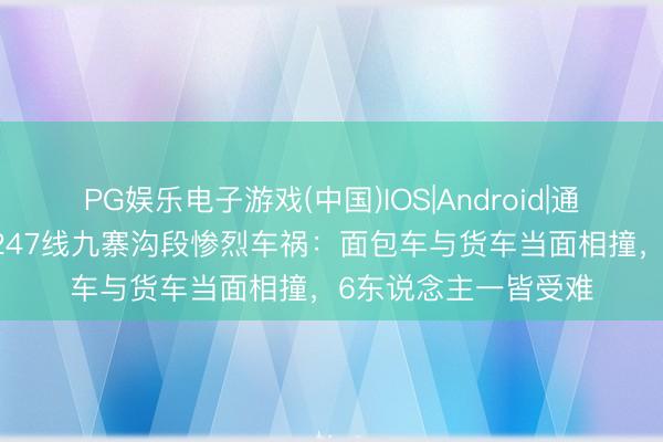 PG娱乐电子游戏(中国)IOS|Android|通用APP下载 国说念247线九寨沟段惨烈车祸:面包车与货车当面相撞,6东说念主一皆受难