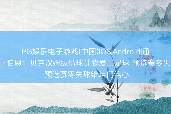 PG娱乐电子游戏(中国)IOS|Android|通用APP下载 丹·伯恩:贝克汉姆纵情球让我爱上足球 预选赛零失球给咱们信心