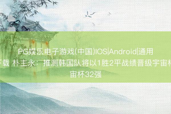 PG娱乐电子游戏(中国)IOS|Android|通用APP下载 朴主永：推测韩国队将以1胜2平战绩晋级宇宙杯32强