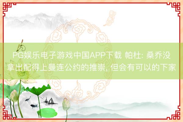 PG娱乐电子游戏中国APP下载 帕杜: 桑乔没拿出配得上曼连公约的推崇, 但会有可以的下家