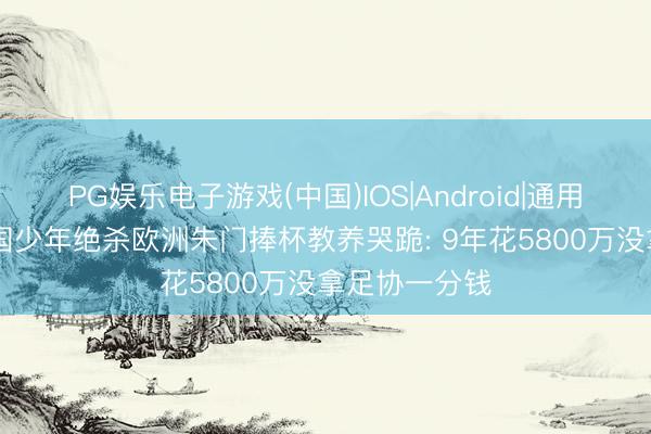 PG娱乐电子游戏(中国)IOS|Android|通用APP下载 中国少年绝杀欧洲朱门捧杯教养哭跪: 9年花5800万没拿足协一分钱