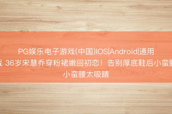 PG娱乐电子游戏(中国)IOS|Android|通用APP下载 36岁宋慧乔穿粉裙嫩回初恋！告别厚底鞋后小蛮腰太吸睛