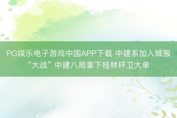 PG娱乐电子游戏中国APP下载 中建系加入城服“大战” 中建八局拿下桂林环卫大单