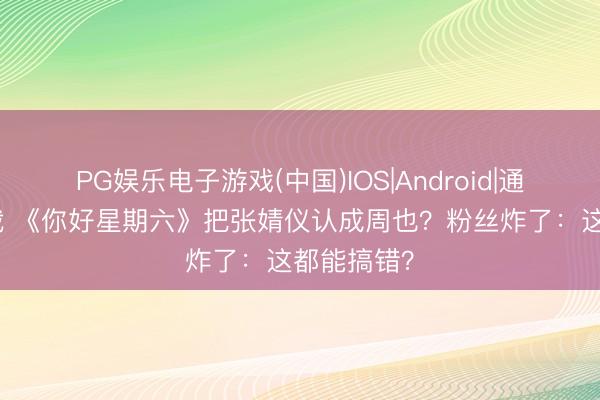 PG娱乐电子游戏(中国)IOS|Android|通用APP下载 《你好星期六》把张婧仪认成周也？粉丝炸了：这都能搞错？