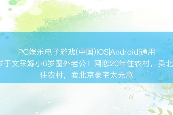 PG娱乐电子游戏(中国)IOS|Android|通用APP下载 59岁于文采嫁小6岁圈外老公！网恋20年住农村，卖北京豪宅太无意