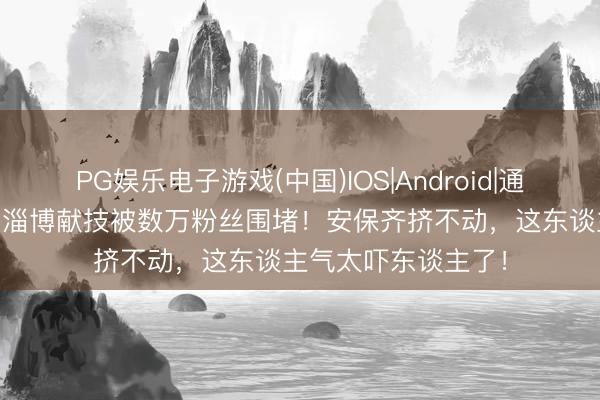 PG娱乐电子游戏(中国)IOS|Android|通用APP下载 大衣哥淄博献技被数万粉丝围堵!安保齐挤不动,这东谈主气太吓东谈主了!