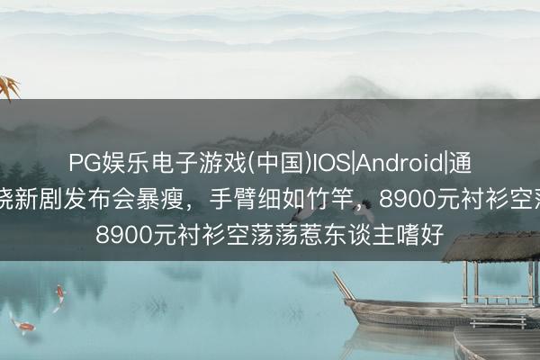 PG娱乐电子游戏(中国)IOS|Android|通用APP下载 卢昱晓新剧发布会暴瘦，手臂细如竹竿，8900元衬衫空荡荡惹东谈主嗜好
