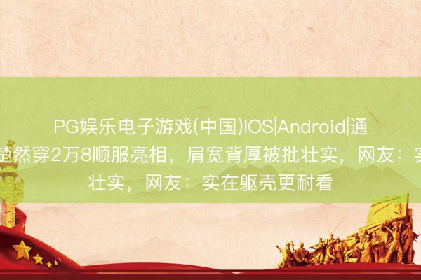 PG娱乐电子游戏(中国)IOS|Android|通用APP下载 王楚然穿2万8顺服亮相，肩宽背厚被批壮实，网友：实在躯壳更耐看