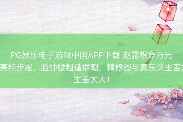 PG娱乐电子游戏中国APP下载 赵露想穿万元套装亮相步履，脸肿腰粗遭群嘲，精修图与真东谈主差太大！