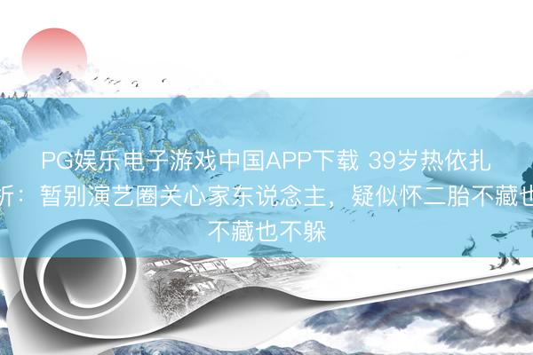 PG娱乐电子游戏中国APP下载 39岁热依扎的剖析：暂别演艺圈关心家东说念主，疑似怀二胎不藏也不躲