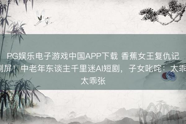 PG娱乐电子游戏中国APP下载 香蕉女王复仇记”刷屏！中老年东谈主千里迷AI短剧，子女叱咤：太乖张