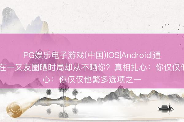 PG娱乐电子游戏(中国)IOS|Android|通用APP下载 他在一又友圈晒时局却从不晒你?真相扎心:你仅仅他繁多选项之一