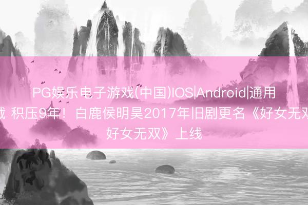 PG娱乐电子游戏(中国)IOS|Android|通用APP下载 积压9年！白鹿侯明昊2017年旧剧更名《好女无双》上线