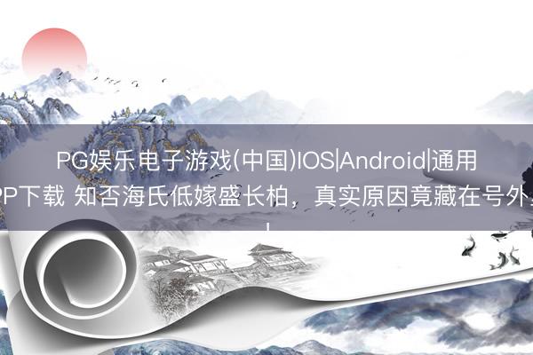 PG娱乐电子游戏(中国)IOS|Android|通用APP下载 知否海氏低嫁盛长柏，真实原因竟藏在号外里！