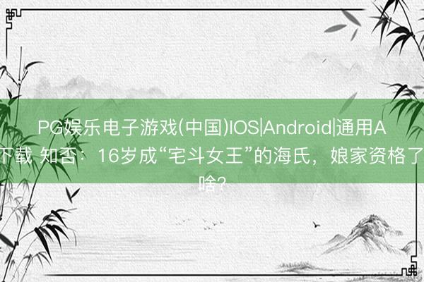 PG娱乐电子游戏(中国)IOS|Android|通用APP下载 知否：16岁成“宅斗女王”的海氏，娘家资格了啥？