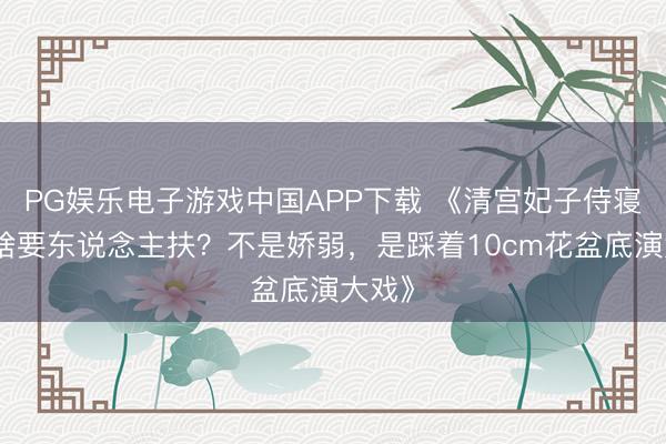 PG娱乐电子游戏中国APP下载 《清宫妃子侍寝后为啥要东说念主扶？不是娇弱，是踩着10cm花盆底演大戏》