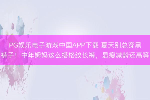 PG娱乐电子游戏中国APP下载 夏天别总穿黑裤子！中年姆妈这么搭格纹长裤，显瘦减龄还高等