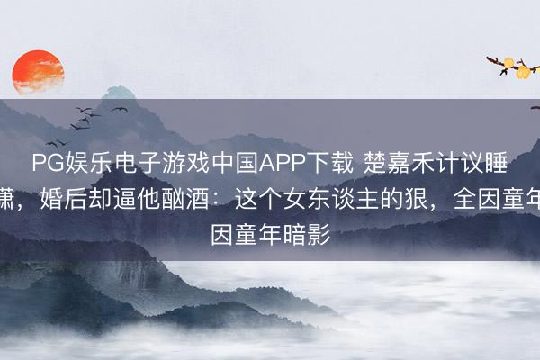 PG娱乐电子游戏中国APP下载 楚嘉禾计议睡封潇潇，婚后却逼他酗酒：这个女东谈主的狠，全因童年暗影
