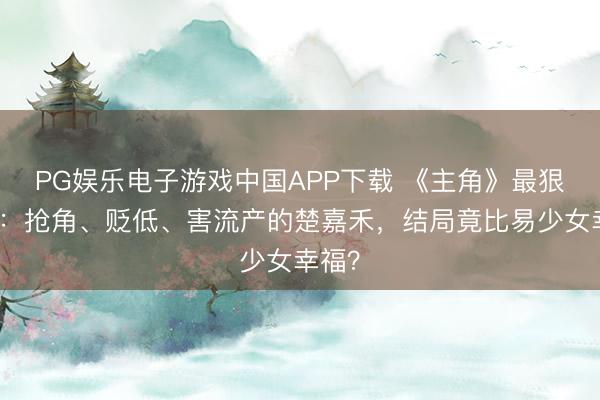 PG娱乐电子游戏中国APP下载 《主角》最狠回转：抢角、贬低、害流产的楚嘉禾，结局竟比易少女幸福？
