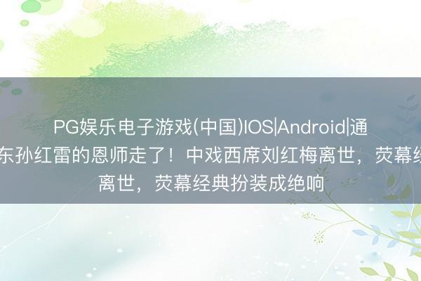 PG娱乐电子游戏(中国)IOS|Android|通用APP下载 靳东孙红雷的恩师走了!中戏西席刘红梅离世,荧幕经典扮装成绝响