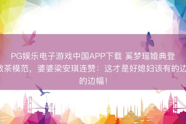 PG娱乐电子游戏中国APP下载 奚梦瑶婚典登科敬茶模范，婆婆梁安琪连赞：这才是好媳妇该有的边幅！