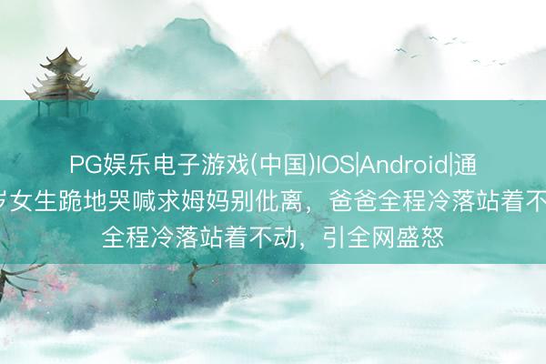 PG娱乐电子游戏(中国)IOS|Android|通用APP下载 13岁女生跪地哭喊求姆妈别仳离，爸爸全程冷落站着不动，引全网盛怒