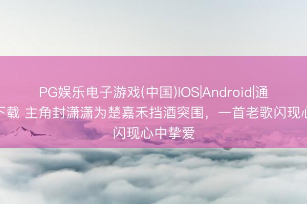 PG娱乐电子游戏(中国)IOS|Android|通用APP下载 主角封潇潇为楚嘉禾挡酒突围，一首老歌闪现心中挚爱