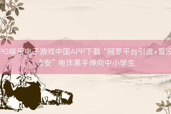 PG娱乐电子游戏中国APP下载 “网罗平台引流+冒没收安” 电诈黑手伸向中小学生