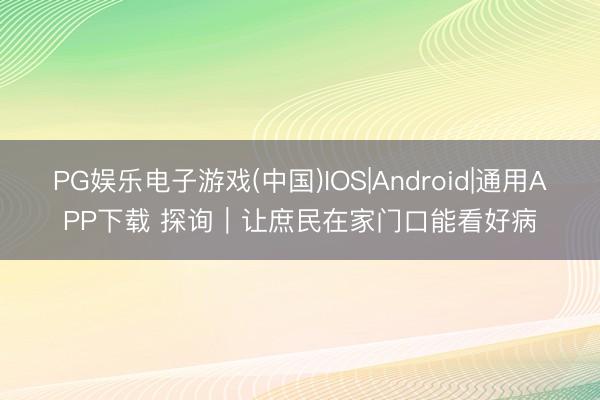 PG娱乐电子游戏(中国)IOS|Android|通用APP下载 探询｜让庶民在家门口能看好病