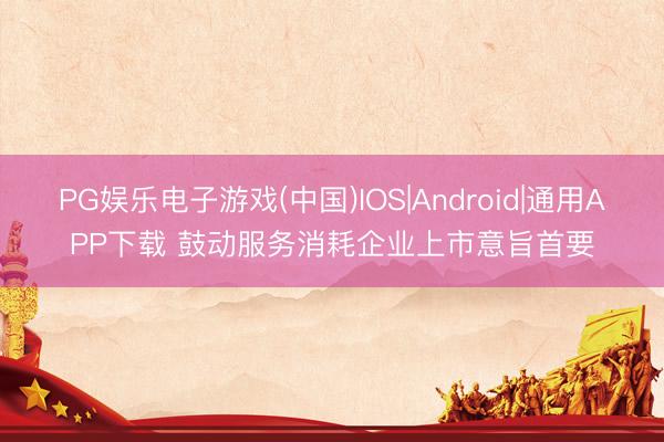 PG娱乐电子游戏(中国)IOS|Android|通用APP下载 鼓动服务消耗企业上市意旨首要