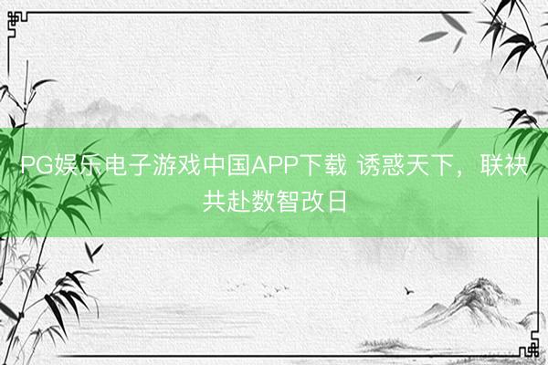 PG娱乐电子游戏中国APP下载 诱惑天下，联袂共赴数智改日