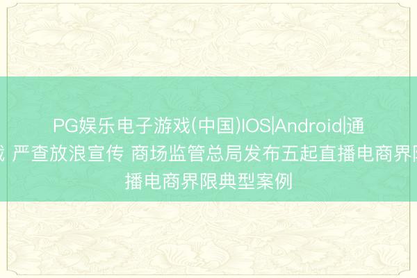 PG娱乐电子游戏(中国)IOS|Android|通用APP下载 严查放浪宣传 商场监管总局发布五起直播电商界限典型案例