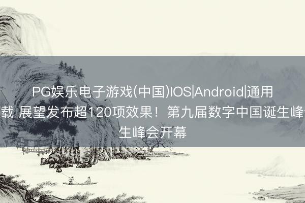 PG娱乐电子游戏(中国)IOS|Android|通用APP下载 展望发布超120项效果！第九届数字中国诞生峰会开幕