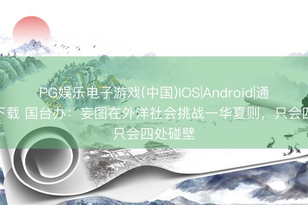 PG娱乐电子游戏(中国)IOS|Android|通用APP下载 国台办:妄图在外洋社会挑战一华夏则,只会四处碰壁