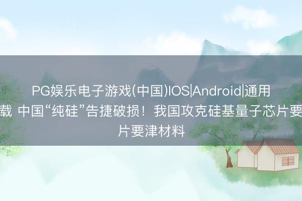 PG娱乐电子游戏(中国)IOS|Android|通用APP下载 中国“纯硅”告捷破损！我国攻克硅基量子芯片要津材料