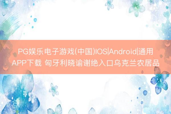 PG娱乐电子游戏(中国)IOS|Android|通用APP下载 匈牙利晓谕谢绝入口乌克兰农居品