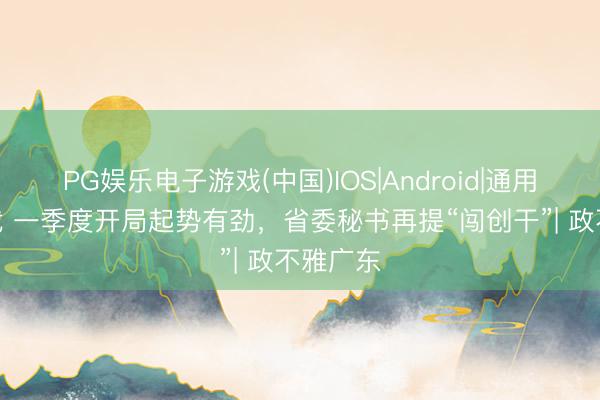 PG娱乐电子游戏(中国)IOS|Android|通用APP下载 一季度开局起势有劲，省委秘书再提“闯创干”| 政不雅广东