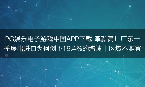 PG娱乐电子游戏中国APP下载 革新高！广东一季度出进口为何创下19.4%的增速｜区域不雅察