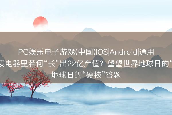 PG娱乐电子游戏(中国)IOS|Android|通用APP下载 废电器里若何“长”出22亿产值？望望世界地球日的“硬核”答题