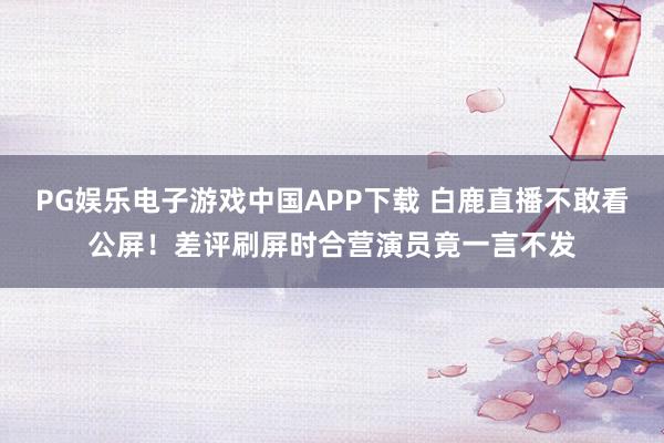 PG娱乐电子游戏中国APP下载 白鹿直播不敢看公屏！差评刷屏时合营演员竟一言不发