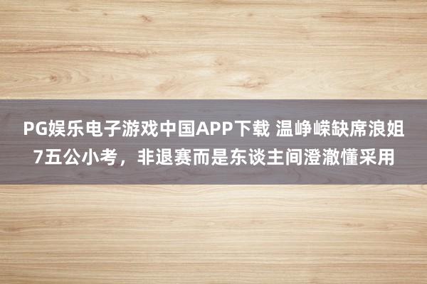 PG娱乐电子游戏中国APP下载 温峥嵘缺席浪姐7五公小考，非退赛而是东谈主间澄澈懂采用